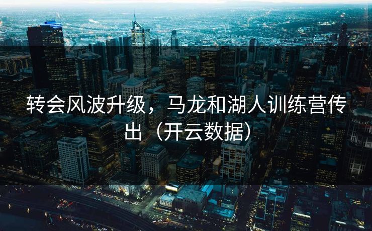 转会风波升级，马龙和湖人训练营传出（开云数据）