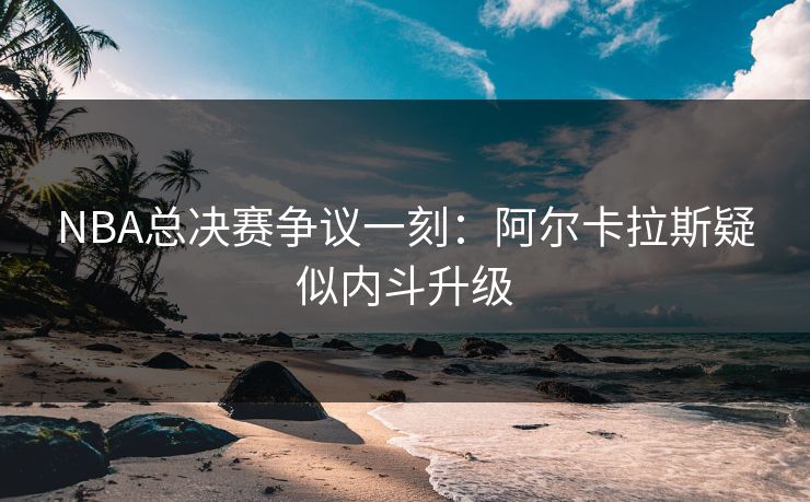 NBA总决赛争议一刻：阿尔卡拉斯疑似内斗升级