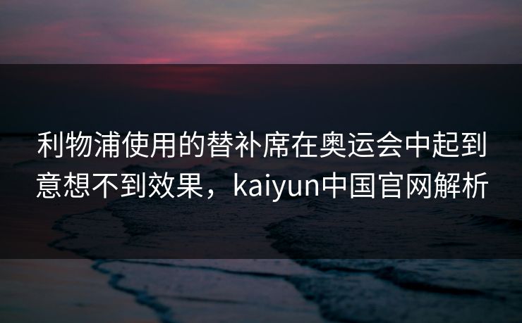 利物浦使用的替补席在奥运会中起到意想不到效果，kaiyun中国官网解析