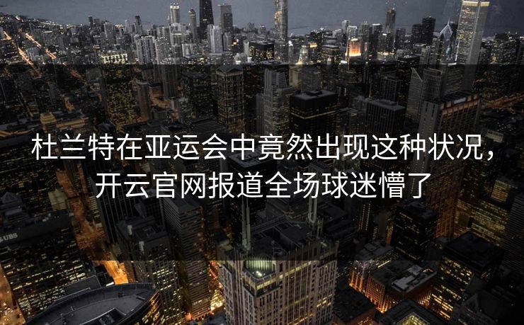 杜兰特在亚运会中竟然出现这种状况，开云官网报道全场球迷懵了