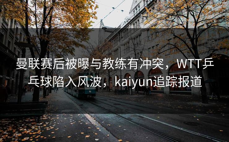 曼联赛后被曝与教练有冲突，WTT乒乓球陷入风波，kaiyun追踪报道