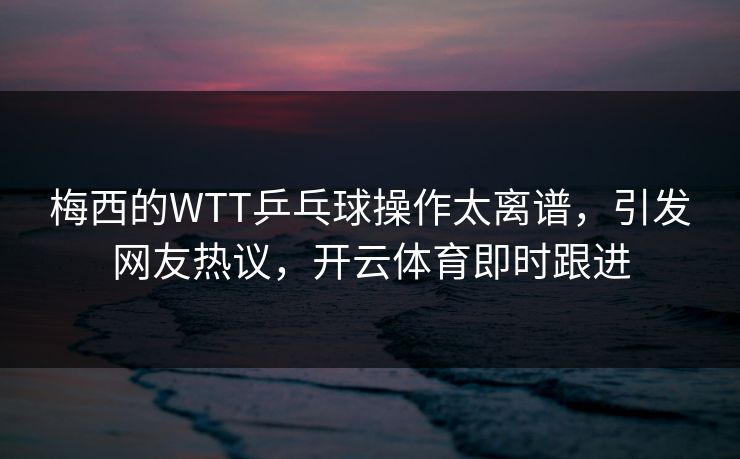 梅西的WTT乒乓球操作太离谱，引发网友热议，开云体育即时跟进