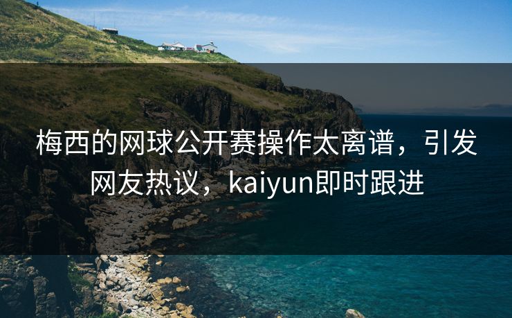 梅西的网球公开赛操作太离谱，引发网友热议，kaiyun即时跟进