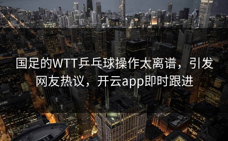 国足的WTT乒乓球操作太离谱，引发网友热议，开云app即时跟进