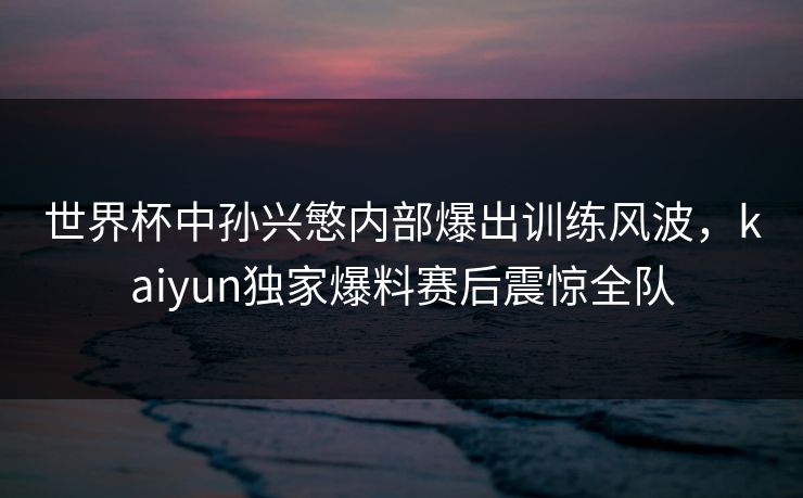 世界杯中孙兴慜内部爆出训练风波，kaiyun独家爆料赛后震惊全队