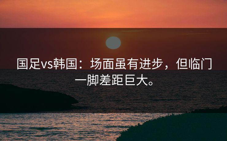 国足vs韩国：场面虽有进步，但临门一脚差距巨大。