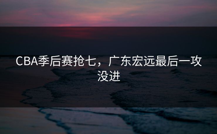 CBA季后赛抢七，广东宏远最后一攻没进