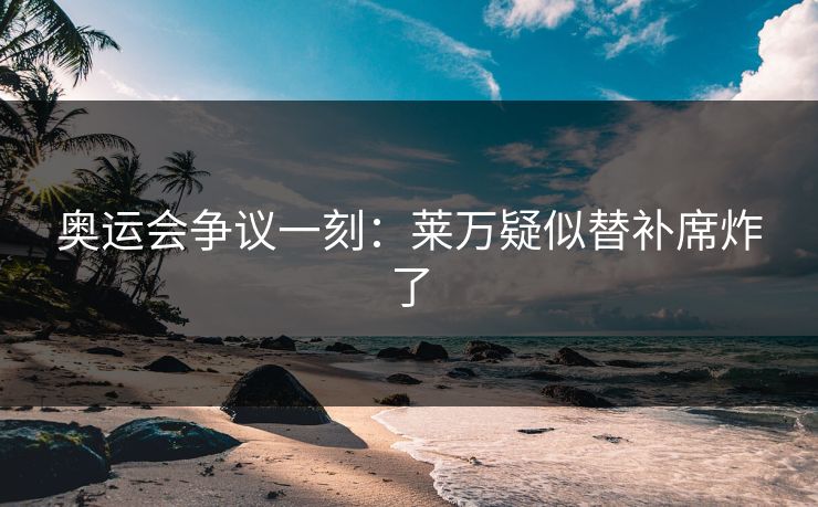 奥运会争议一刻：莱万疑似替补席炸了