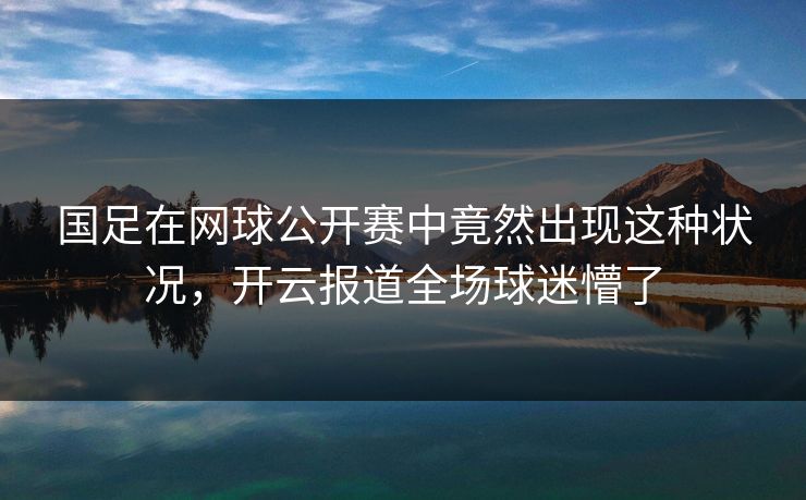 国足在网球公开赛中竟然出现这种状况，开云报道全场球迷懵了