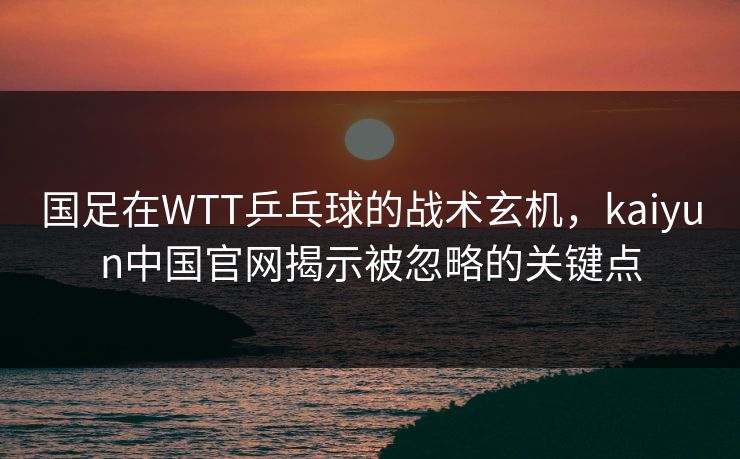 国足在WTT乒乓球的战术玄机，kaiyun中国官网揭示被忽略的关键点