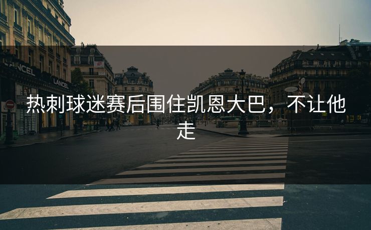 热刺球迷赛后围住凯恩大巴，不让他走