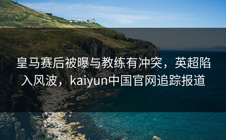 皇马赛后被曝与教练有冲突，英超陷入风波，kaiyun中国官网追踪报道
