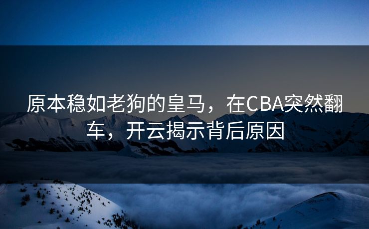 原本稳如老狗的皇马，在CBA突然翻车，开云揭示背后原因