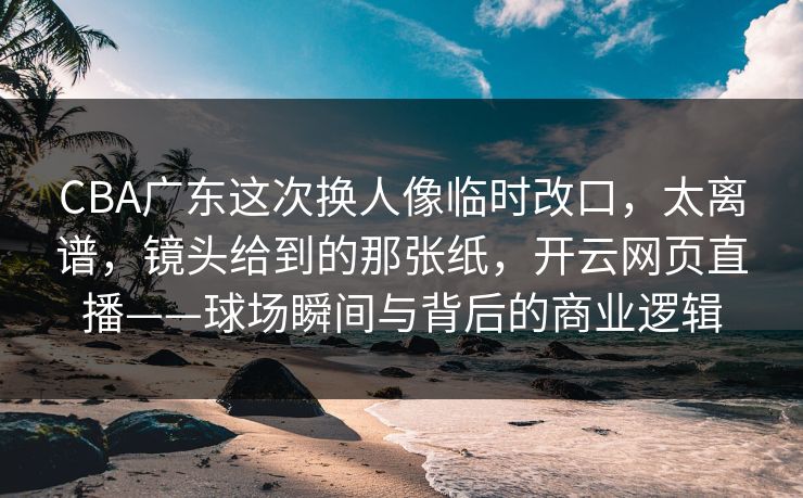 CBA广东这次换人像临时改口，太离谱，镜头给到的那张纸，开云网页直播——球场瞬间与背后的商业逻辑