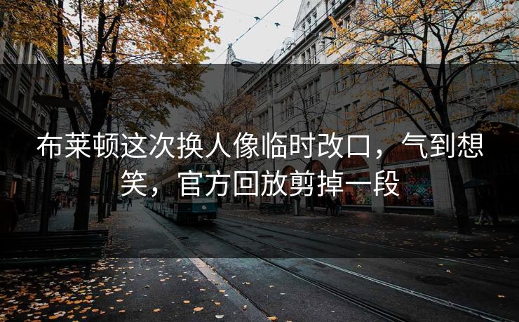 布莱顿这次换人像临时改口，气到想笑，官方回放剪掉一段