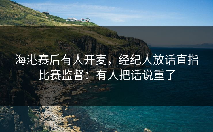 海港赛后有人开麦，经纪人放话直指比赛监督：有人把话说重了