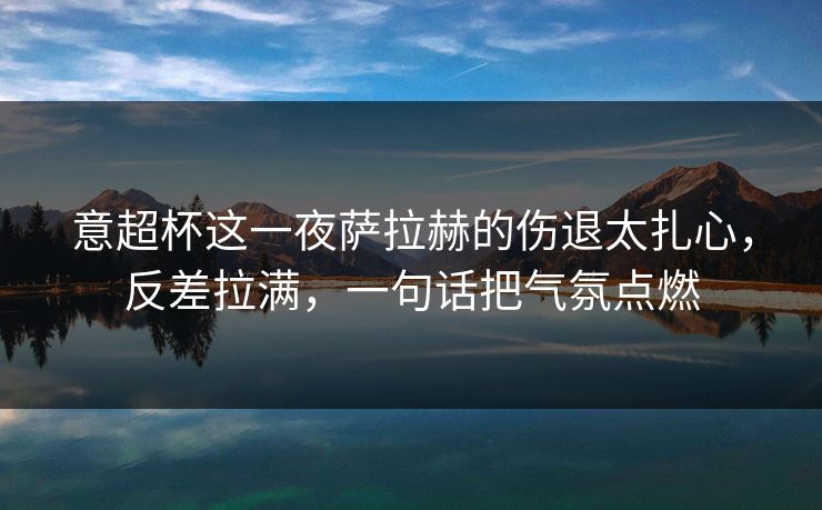 意超杯这一夜萨拉赫的伤退太扎心，反差拉满，一句话把气氛点燃