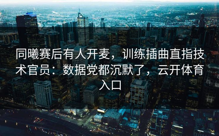 同曦赛后有人开麦，训练插曲直指技术官员：数据党都沉默了，云开体育入口