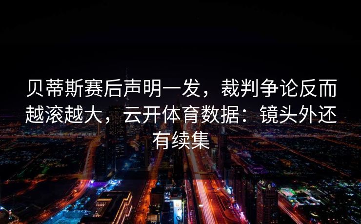 贝蒂斯赛后声明一发，裁判争论反而越滚越大，云开体育数据：镜头外还有续集